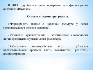 В 2013 году была создана программа для фольклорного
ансамбля «Ивушка».
Основные задачи программы:
1.Формировать знание о народной культуре у детей
(познавательное речевое развитие).
2.Развивать художественно – эстетические способности
детей средствами музыкального фольклора.
3.Обеспечить взаимодействие всех субъектов
образовательного процесса (дети, воспитатели, родители,
администрация).
 