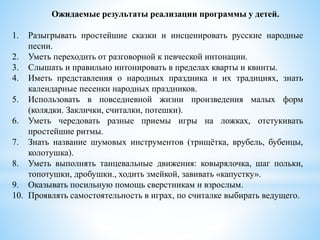 Ожидаемые результаты реализации программы у детей.
1. Разыгрывать простейшие сказки и инсценировать русские народные
песни.
2. Уметь переходить от разговорной к певческой интонации.
3. Слышать и правильно интонировать в пределах кварты и квинты.
4. Иметь представления о народных праздника и их традициях, знать
календарные песенки народных праздников.
5. Использовать в повседневной жизни произведения малых форм
(колядки. Заклички, считалки, потешки).
6. Уметь чередовать разные приемы игры на ложках, отстукивать
простейшие ритмы.
7. Знать название шумовых инструментов (трищётка, врубель, бубенцы,
колотушка).
8. Уметь выполнять танцевальные движения: ковырялочка, шаг польки,
топотушки, дробушки., ходить змейкой, завивать «капустку».
9. Оказывать посильную помощь сверстникам и взрослым.
10. Проявлять самостоятельность в играх, по считалке выбирать ведущего.
 
