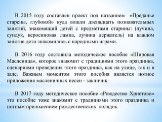 В 2015 году составлен проект под названием «Преданье
старены, глубокой» куда вошли двенадцать познавательных
занятий, знакомящий детей с предметами старины: (лучина,
сундук, керосиновая лампа, лучина держатель) на каждом
занятие дети знакомились с народными играми.
В 2016 году составила методическое пособие «Широкая
Масленица», которое знакомит с традициями этого праздника,
сценариями проведения этого праздника, как на улице, так и в
зале. Важным моментом этого пособия является нотное
приложения масленичных песен - закличик.
В 2017 году методическое пособие «Рождество Христово»
это пособие тоже знакомит с традициями этого праздника и
нотным приложением рождественских колядок.
 