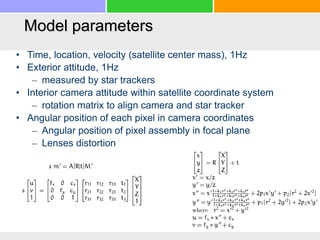 Model parameters
• Time, location, velocity (satellite center mass), 1Hz
• Exterior attitude, 1Hz
– measured by star trackers
• Interior camera attitude within satellite coordinate system
– rotation matrix to align camera and star tracker
• Angular position of each pixel in camera coordinates
– Angular position of pixel assembly in focal plane
– Lenses distortion
 