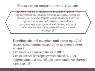 Проект Наказу Міністерства фінансів України “Про
затвердження Порядку роботи Комісії Державної
фіскальної служби України, яка приймає рішення
про реєстрацію податкової накладної /
розрахунку коригування в Єдиному реєстрі
податкових накладних або відмову в такій
реєстрації”
Блокування податкових накладних
- Постійно діючий колегіальний орган при ДФС
(голова, заступник, секретар та не менше семи
членів)
- Складається з посадових осіб ДФС
- Склад комісії затверджується наказом ДФС
- Форма рішення комісії про реєстрацію чи відмову
у реєстрації
 
