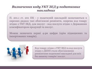 Визначення коду УКТ ЗЕД у податкових
накладних
П. 201.1 ст. 201 ПК - у податковій накладній зазначаються в
окремих рядках такі обов'язкові реквізити, зокрема код товару
згідно з УКТ ЗЕД, для послуг - код послуги згідно з Державним
класифікатором продукції та послуг.
Можна зазначати перші 4-ри цифри (крім підакцизних та
імпортованих товарів).
Код товару згідно з УКТ ЗЕД та код послуги
згідно з ДКПП стали обов’язковими
реквізитами податкової накладної для всіх
без винятку товарів і послуг.
 