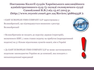 • EAST EUROPEAN FISH COMPANY LLP зареєстрована у
Великобританії, що підтверджується випискою з реєстру
Великобританії
• Великобританія не входить до переліку держав (територій),
визначеного КМУ, у яких ставки податку на прибуток (корпоративний
податок) на 5 і більше відсоткових пунктів нижчі, ніж в Україні
• До EAST EUROPEAN FISH COMPANY LLP не може застосовуватись
податкове законодавство України як до компанії, яка походить з
низькоподаткової юрисдикції
Постанова Колегії суддів Харківського апеляційного
адміністративного суду (у складі головуючого судді
Самойлової В.В.) від 15.07.2015 р.
(http://www.reyestr.court.gov.ua/Review/46869358 ):
 