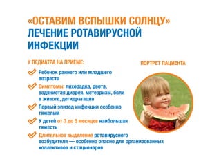 «ОСТАВИМ ВСПЫШКИ СОЛНЦУ»
ЛЕЧЕНИЕ РОТАВИРУСНОЙ
ИНФЕКЦИИ
У ПЕДИАТРА НА ПРИЕМЕ:
	 Ребенок раннего или младшего
возраста
	Симптомы: лихорадка, рвота,
водянистая диарея, метеоризм, боли
в животе, дегидратация
	Первый эпизод инфекции особенно
тяжелый
	У детей от 3 до 5 месяцев наибольшая
тяжесть
	Длительное выделение ротавирусного
возбудителя — особенно опасно для организованных
коллективов и стационаров
ПОРТРЕТ ПАЦИЕНТА
 