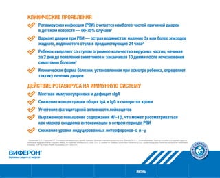 ИЮНЬ
КЛИНИЧЕСКИЕ ПРОЯВЛЕНИЯ
	 Ротавирусная инфекция (РВИ) считается наиболее частой причиной диареи
в детском возрасте — 60‑75 % случаев1
	 Вариант диареи при РВИ — острая водянистая: наличие 3х или более эпизодов
жидкого, водянистого стула в предшествующие 24 часа2
	 Ребенок выделяет со стулом огромное количество вирусных частиц, начиная
за 2 дня до появления симптомов и заканчивая 10 днями после исчезновения
симптомов болезни3
	 Клиническая форма болезни, установленная при осмотре ребенка, определяет
тактику лечения диареи
ДЕЙСТВИЕ РОТАВИРУСА НА ИММУННУЮ СИСТЕМУ
	 Местная иммуносупрессия и дефицит sIgA
	 Снижение концентрации общих IgA и IgG в сыворотке крови
	 Угнетение фагоцитарной активности лейкоцитов
	 Выраженное повышение содержания ИЛ-1β, что может рассматриваться
как маркер синдрома интоксикации в остром периоде РВИ
	 Снижение уровня индуцированных интерферонов-α и -γ
1
Мазанкова Л.Н., Горбунов С.Г. Ротавирусная инфекция у детей: клиника, лечение и вакцинопрофилактика, Москва 2014. 2. Лечение диареи. Учебное пособие для врачей и других
категорий медработников старшего звена, 4е издание//Женева:ВОЗ, 2006.-57с. 3. Centers for Disease Control and Prevention (CDC). Epidemiology and Prevention of Vaccine-Preventable
Diseases. 12th ed. Public Health Foundation; 2011:263–274.
 