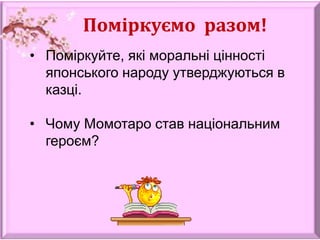 Поміркуємо разом!
• Поміркуйте, які моральні цінності
японського народу утверджуються в
казці.
• Чому Момотаро став національним
героєм?
 