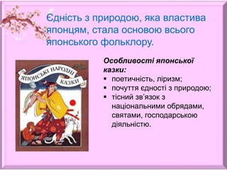 Єдність з природою, яка властива
японцям, стала основою всього
японського фольклору.
Особливості японської
казки:
 поетичність, ліризм;
 почуття єдності з природою;
 тісний зв’язок з
національними обрядами,
святами, господарською
діяльністю.
 