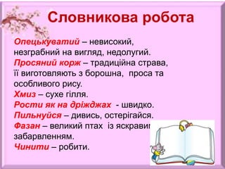 Словникова робота
Опецькуватий – невисокий,
незграбний на вигляд, недолугий.
Просяний корж – традиційна страва,
її виготовляють з борошна, проса та
особливого рису.
Хмиз – сухе гілля.
Рости як на дріжджах - швидко.
Пильнуйся – дивись, остерігайся.
Фазан – великий птах із яскравим
забарвленням.
Чинити – робити.
 