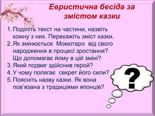 Евристична бесіда за
змістом казки
1.Поділіть текст на частини, назвіть
кожну з них. Перекажіть зміст казки.
2.Як змінюється Момотаро від свого
народження в процесі зростання?
Що допомагає йому в цій зміні?
3.Який подвиг здійснив герой?
4.У чому полягає секрет його сили?
5.Поясніть назву казки. Як вона
пов’язана з традиціями японців?
 