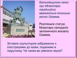 Батьківщиною казки
про Момотаро
традиційно
вважається японське
місто Окаяма.
Розгляньте статую
Момотаро неподалік
залізничного вокзалу
Окаяма.
Зіставте скульптурне зображення з
ілюстраціями до казки, поданими в
підручнику. Чи таким ви уявляли героя?
 