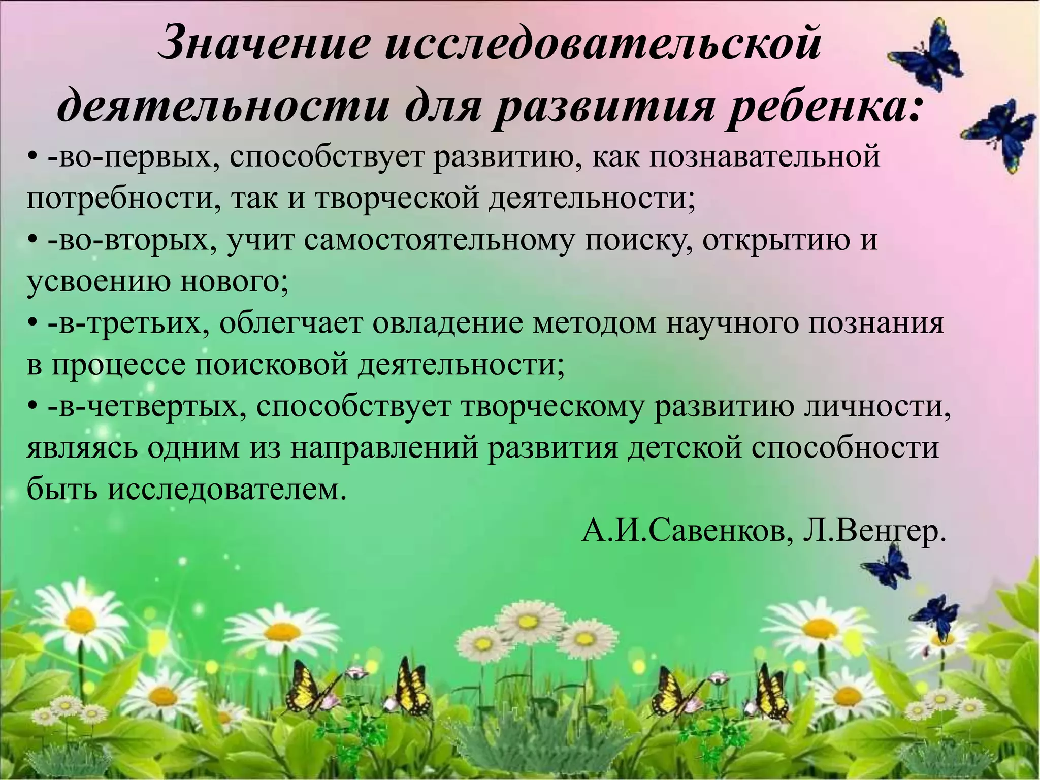 Значение исследовательской
деятельности для развития ребенка:
• -во-первых, способствует развитию, как познавательной
потребности, так и творческой деятельности;
• -во-вторых, учит самостоятельному поиску, открытию и
усвоению нового;
• -в-третьих, облегчает овладение методом научного познания
в процессе поисковой деятельности;
• -в-четвертых, способствует творческому развитию личности,
являясь одним из направлений развития детской способности
быть исследователем.
А.И.Савенков, Л.Венгер.
 