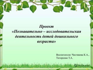 Проект
«Познавательно – исследовательская
деятельность детей дошкольного
возраста»
Воспитатели: Чистякова К.А.,
Титоренко Т.А.
 