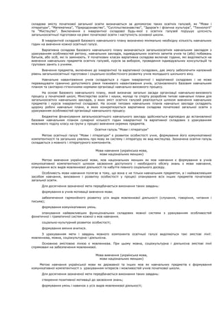 складова змісту початкової загальної освіти визначається за допомогою таких освітніх галузей, як “Мови і
літератури”, “Математика”, “Природознавство”, “Суспільствознавство”, “Здоров’я і фізична культура”, “Технології”
та “Мистецтво”. Виключення з інваріантної складової будь-якої з освітніх галузей порушує цілісність
загальноосвітньої підготовки на рівні початкової освіти і наступність основної школи.
В інваріантній складовій Базового навчального плану визначено мінімально необхідну кількість навчальних
годин на вивчення кожної освітньої галузі.
Варіативна складова Базового навчального плану визначається загальноосвітнім навчальним закладом з
урахуванням особливостей регіону, навчальних закладів, індивідуальних освітніх запитів учнів та (або) побажань
батьків, або осіб, які їх замінюють. У початкових класах варіативна складова включає години, які виділяються на
вивчення навчальних предметів освітніх галузей, курсів за вибором, проведення індивідуальних консультацій та
групових занять з учнями.
Вивчення предметів, включених до інваріантної та варіативної складових, дає змогу забезпечити належний
рівень загальноосвітньої підготовки і соціально-особистісного розвитку учнів молодшого шкільного віку.
Навчальне навантаження учнів складається з годин інваріантної і варіативної складових і не може
перевищувати гранично допустимого рівня тижневого навантаження учнів, установленого Базовим навчальним
планом та санітарно-гігієнічними нормами організації навчально-виховного процесу.
На основі Базового навчального плану, який визначає загальні засади організації навчально-виховного
процесу у початковій школі, Міністерство освіти і науки, молоді та спорту розробляє типові навчальні плани для
загальноосвітніх навчальних закладів, у яких зміст освітніх галузей реалізується шляхом вивчення навчальних
предметів і курсів інваріантної складової. На основі типових навчальних планів навчальні заклади складають
щороку робочі навчальні плани, в яких конкретизується варіативна складова початкової загальної освіти з
урахуванням особливостей організації навчального процесу.
Бюджетне фінансування загальноосвітнього навчального закладу здійснюється відповідно до встановленої
базовим навчальним планом сумарної кількості годин інваріантної та варіативної складових з урахуванням
можливого поділу класу на групи у процесі вивчення окремих предметів.
Освітня галузь “Мови і літератури”
Метою освітньої галузі “Мови і літератури” є розвиток особистості учня, формування його комунікативної
компетентності та загальних уявлень про мову як систему і літературу як вид мистецтва. Зазначена освітня галузь
складається з мовного і літературного компонентів.
Мова навчання (українська мова,
мови національних меншин)
Метою вивчення української мови, мов національних меншин як мов навчання є формування в учнів
комунікативної компетентності шляхом засвоєння доступного і необхідного обсягу знань з мови навчання,
опанування всіх видів мовленнєвої діяльності та набуття певного соціального досвіду.
Особливість мови навчання полягає в тому, що вона є не тільки навчальним предметом, а і найважливішим
засобом навчання, виховання і розвитку особистості у процесі опанування всіх інших предметів початкової
загальної освіти.
Для досягнення зазначеної мети передбачається виконання таких завдань:
формування в учнів мотивації вивчення мови
забезпечення гармонійного розвитку усіх видів мовленнєвої діяльності (слухання, говоріння, читання і
письма);
формування комунікативних умінь
опанування найважливіших функціональних складових мовної системи з урахуванням особливостей
фонетичної і граматичної систем кожної з мов навчання
соціально-культурний розвиток особистості;
формування вміння вчитися.
З урахуванням мети і завдань мовного компонента освітньої галузі виділяються такі змістові лінії:
мовленнєва, мовна, соціокультурна і діяльнісна.
Основною змістовою лінією є мовленнєва. При цьому мовна, соціокультурна і діяльнісна змістові лінії
спрямовані на забезпечення мовленнєвої.
Мова вивчення (українська мова,
мови національних меншин)
Метою навчання української мови як державної та інших мов як навчальних предметів є формування
комунікативної компетентності з урахуванням інтересів і можливостей учнів початкової школи.
Для досягнення зазначеної мети передбачається виконання таких завдань:
створення позитивної мотивації до засвоєння знань;
формування умінь і навичок з усіх видів мовленнєвої діяльності;
 