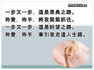 一步又一步，這是恩典之路。
祢愛，祢手，將我緊緊抓住。
一步又一步，這是盼望之路。
祢愛，祢手，牽引我走這人生路。
恩典之路(華) 2-2
 