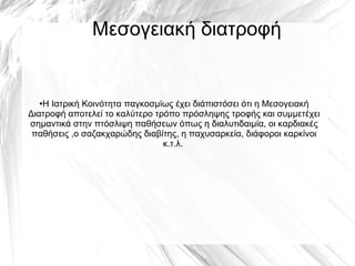 Μεσογειακή διατροφή
●Η Ιατρική Κοινότητα παγκοσμίως έχει διάπιστόσει ότι η Μεσογειακή
Διατροφή αποτελεί το καλύτερο τρόπο πρόσληψης τροφής και συμμετέχει
σημαντικά στην πτόσλιψη παθήσεων όπως η διαλυτιδαιμία, οι καρδιακές
παθήσεις ,ο σαζακχαρώδης διαβίτης, η παχυσαρκεία, διάφοροι καρκίνοι
κ.τ.λ.
 