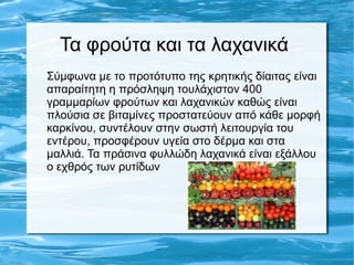 Τα φρούτα και τα λαχανικά
Σύμφωνα με το προτότυπο της κρητικής δίαιτας είναι
απαραίτητη η πρόσληψη τουλάχιστον 400
γραμμαρίων φρούτων και λαχανικών καθώς είναι
πλούσια σε βιταμίνες προστατεύουν από κάθε μορφή
καρκίνου, συντέλουν στην σωστή λειτουργία του
εντέρου, προσφέρουν υγεία στο δέρμα και στα
μαλλιά. Τα πράσινα φυλλώδη λαχανικά είναι εξάλλου
ο εχθρός των ρυτίδων
 