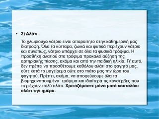 ● 2) Αλάτι
Το χλωριούχο νάτριο είναι απαραίτητο στην καθημερινή μας
διατροφή. Όλα τα κύτταρα, ζωικά και φυτικά περιέχουν νάτριο
και συνεπώς, νάτριο υπάρχει σε όλα τα φυσικά τρόφιμα. Η
προσθήκη αλατιού στα τρόφιμα προκαλεί αύξηση της
αρτηριακής πίεσης, ακόμα και από την παιδική ηλικία. Γι' αυτό,
δεν πρέπει να προσθέτουμε καθόλου αλάτι στο φαγητό μας,
ούτε κατά το μαγείρεμα ούτε στο πιάτο μας την ώρα του
φαγητού. Πρέπει, ακόμα, να αποφεύγουμε όλα τα
βιομηχανοποιημένα τρόφιμα και ιδιαίτερα τις κονσέρβες που
περιέχουν πολύ αλάτι. Χρειαζόμαστε μόνο μισό κουταλάκι
αλάτι την ημέρα.
 