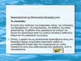 Χαρακτηριστικά της Μεσογειακής διατροφής είναι:
Το ελαιόλαδο:
Συντελεί στην πρόληψη της στεφανιαίας νόσου, της υπέρτασης,
των θρομβώσεων, της παχυσαρκίας, του διαβήτη, της κακής
χοληστερίνης. Συμβάλλει στην μακροζωία και ενισχύει την
άμυνα του οργανισμού κατά των ιώσεων και άλλων ασθενειών
ακόμα και στη μακροζωία της μνήμης.
● Επίσης, η χρήση του ως αποκλειστικό προστιθέμενο λίπος στη
διατροφή παρέχει αντιρυτιδική προστασία, καθώς τα
μονοακδρεστά λιπαρά οξέα που περριέχονται σε ,εγάλο
ποσοστό σε αυτο είναι ανθεκτικότερα στις οξειδώσεις, από τα
πολυακόρεστα.
 