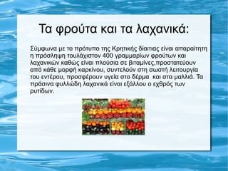 Τα φρούτα και τα λαχανικά:
Σύμφωνα με το πρότυπο της Κρητικής δίαιτιας είναι απαραίτητη
η πρόσληψη τουλάχιστον 400 γραμμαρίων φρούτων και
λαχανικών καθώς είναι πλούσια σε βιταμίνες,προστατεύουν
από κάθε μορφή καρκίνου, συντελούν στη σωστή λειτουργία
του εντέρου, προσφέρουν υγεία στο δέρμα και στα μαλλιά. Τα
πράσινα φυλλώδη λαχανικά είναι εξάλλου ο εχθρός των
ρυτίδων.
 