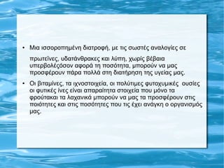 ● Μια ισσοροπημένη διατροφή, με τις σωστές αναλογίες σε
πρωτεϊνες, υδατάνθρακες και λύπη, χωρίς βέβαια
υπερβολέςόσον αφορά τη ποσότητα, μπορούν να μας
προσφέρουν πάρα πολλά στη διατήρηση της υγείας μας.
● Οι βιταμίνες, τα ιχνοστοιχεία, οι πολύτιμες φυτοχυμικές ουσίες
οι φυτικές ίνες είναι απαραίτητα στοιχεία που μόνο τα
φρούτακαι τα λαχανικά μπορούν να μας τα προσφέρουν στις
ποιότητες και στις ποσότητες που τις έχει ανάγκη ο οργανισμός
μας.
 