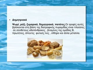 ● Δημητριακά
Ψωμί, ρύζι, ζυμαρικά, δημητριακά, πατάτες.Οι τροφές αυτές
βρίσκονται στη βάση της διατροφικής πυραμίδας είναι πλούσιες
σε σύνθετους υδατάνθρακες , βιταμίνες της ομάδας Β,
πρωτεϊνες, άπεκτες φυτικές ίνες , σίδηρο και άλλα μέταλλα.
 