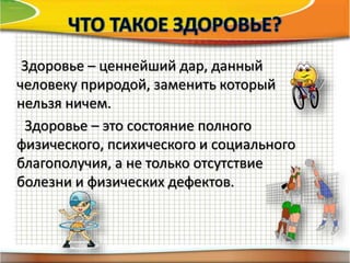 Здоровье – ценнейший дар, данный
человеку природой, заменить который
нельзя ничем.
Здоровье – это состояние полного
физического, психического и социального
благополучия, а не только отсутствие
болезни и физических дефектов.
 