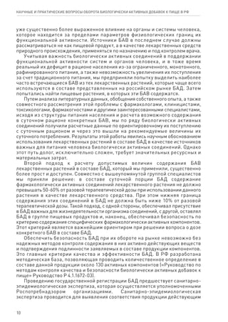 10
уже существенно более выраженное влияние на органы и системы человека,
которое находится за пределами параметров физиологических границ их
функциональной активности. Источники БАВ в последнем случае должны
рассматриваться не как пищевой продукт, а в качестве лекарственных средств
природного происхождения, применяться по назначению и под контролем врача.
Учитывая важность биологически активных соединений в поддержании
функциональной активности систем и органов человека, и в тоже время
реальный их дефицит в рационе населения из-за ограниченного, монотонного,
рафинированного питания, а также невозможность увеличения их поступления
за счет традиционного питания, мы предприняли попытку выделить наиболее
часто встречающиеся БАВ из тех лекарственных растений, которые чаще всего
используются в составе представленных на российском рынке БАД. Затем
попытались найти пищевые растения, в которых эти БАВ содержатся.
Путем анализа литературных данных, обобщения собственного опыта, а также
совместного рассмотрения этой проблемы с фармакологами, клиницистами,
токсикологами, фармакогностами и другими заинтересованными специалистами,
исходя из структуры питания населения и расчета возможного содержания
в суточном рационе конкретных БАВ, мы по ряду биологически активных
соединений получили расчетные данные по ориентировочному их поступлению
с суточным рационом и через это вышли на рекомендуемые величины их
суточного потребления. Результаты этой работы явились научным обоснованием
использования лекарственных растений в составе БАД в качестве источников
важных для питания человека биологически активных соединений. Однако
этот путь долог, исключительно сложен, требует значительных ресурсных и
материальных затрат.
Второй подход к расчету допустимых величин содержания БАВ
лекарственных растений в составе БАД, который мы применили, существенно
более прост и доступен. Совместно с вышеупомянутой группой специалистов
мы приняли решение: в составе суточной порции БАД содержание
фармакологически активных соединений лекарственного растения не должно
превышать 50-60% от разовой терапевтической дозы при использовании данного
растения в качестве лекарственного средства. При этом нижняя граница
содержания этих соединений в БАД не должна быть ниже 10% от разовой
терапевтической дозы. Такой подход, с одной стороны, обеспечивал присутствие
в БАД важных для жизнедеятельности организма соединений, с другой, оставлял
БАД в группе пищевых продуктов и, наконец, обеспечивал безопасность по
критерию содержания специфических фармакологически активных компонентов.
Этот критерий является важнейшим ориентиром при решении вопроса о дозе
конкретного БАВ в составе БАД.
Обеспечить безопасность БАД при их обороте на рынке невозможно без
надежных методов контроля содержания в них активно действующих веществ
и подтверждения подлинности заявляемых в составе продукции компонентов.
Это главные критерии качества и эффективности БАД. В РФ разработана
методическая база, позволяющая проводить количественное определение в
составе данной продукции около 130 активных компонентов («Руководство по
методам контроля качества и безопасности биологически активных добавок к
пище» Руководство Р 4.1.1672-03).
Проведению государственной регистрации БАД предшествует санитарно-
эпидемиологическая экспертиза, которая осуществляется уполномоченными
Роспотребнадзором организациями. Санитарно-эпидемиологическая
экспертиза проводится для выявления соответствия продукции действующим
научные и практические вопросы оборота биологически активных добавок к пище в рф
 