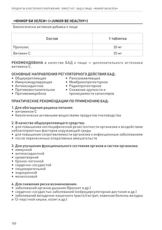 100
«Юниор Би Хелси» («Junior Be Healthy»)
Биологически активная добавка к пище
Состав 1 таблетка
Прополис 30 мг
Витамин С 20 мг
РЕКОМЕНДОВАНА в качестве БАД к пище — дополнительного источника
витамина С.
ОСНОВНЫЕ НАПРАВЛЕНИЯ РЕГУЛЯТОРНОГО ДЕЙСТВИЯ БАД:
•  Общеукрепляющее
•  Иммуномодулирующее
•  Антиоксидантное
•  Противовоспалительное
•  Противомикробное
•  Ранозаживляющее
•  Мембранопротекторное
•  Радиопротекторное
•  Снижение хрупкости и
   проницаемости капилляров
ПРАКТИЧЕСКИЕ РЕКОМЕНДАЦИИ ПО ПРИМЕНЕНИЮ БАД:
1. Для обогащения рациона питания:
•  витамином C
•  биологически активными веществами продуктов пчеловодства
2. В качестве общеукрепляющего средства:
•  для повышения неспецифической резистентности организма к воздействию
неблагоприятных факторов окружающей среды
•  для повышения сопротивляемости организма к инфекционным заболеваниям
•  после перенесенных оперативных вмешательств
3. Для улучшения функционального состояния органов и систем организма:
•  иммунной
•  антиоксидантной
•  кроветворной
•  бронхо-легочной
•  сердечно-сосудистой
•  пищеварительной
•  эндокринной
•  мочеполовой
4. Для снижения риска возникновения:
•  заболеваний органов дыхания (бронхит и др.)
•  сердечно-сосудистых заболеваний (нейроциркуляторная дистония и др.)
•  заболеваний желудочно-кишечного тракта (гастрит, язвенная болезнь желудка
и 12-перстной кишки, колит и др.)
Продукты кластерного окружения ⋅ direct HIT ⋅ бад к пище  «Юниор Би Хелси»
 
