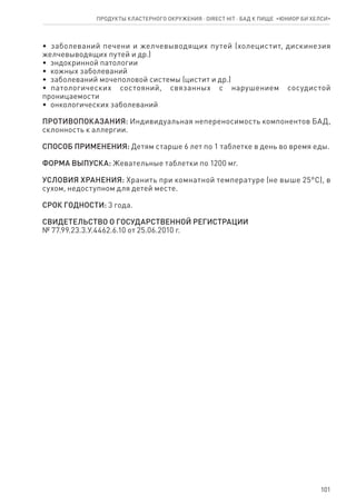 101
•  заболеваний печени и желчевыводящих путей (холецистит, дискинезия
желчевыводящих путей и др.)
•  эндокринной патологии
•  кожных заболеваний
•  заболеваний мочеполовой системы (цистит и др.)
•  патологических состояний, связанных с нарушением сосудистой
проницаемости
•  онкологических заболеваний
ПРОТИВОПОКАЗАНИЯ: Индивидуальная непереносимость компонентов БАД,
склонность к аллергии.
СПОСОБ ПРИМЕНЕНИЯ: Детям старше 6 лет по 1 таблетке в день во время еды.
ФОРМА ВЫПУСКА: Жевательные таблетки по 1200 мг.
УСЛОВИЯ ХРАНЕНИЯ: Хранить при комнатной температуре (не выше 25°С), в
сухом, недоступном для детей месте.
СРОК ГОДНОСТИ: 3 года.
СВИДЕТЕЛЬСТВО О ГОСУДАРСТВЕННОЙ РЕГИСТРАЦИИ
№ 77.99.23.3.У.4462.6.10 от 25.06.2010 г.
Продукты кластерного окружения ⋅ direct HIT ⋅ бад к пище  «Юниор Би Хелси»
 