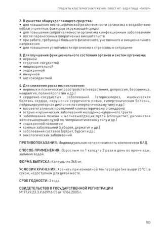 103
2. В качестве общеукрепляющего средства:
•  для повышения неспецифической резистентности организма к воздействию
неблагоприятных факторов окружающей среды
•  для повышения сопротивляемости организма к инфекционным заболеваниям
•  после перенесенных оперативных вмешательств
•  при работе, требующей большого физического, умственного и эмоционального
напряжения
•  для повышения устойчивости организма к стрессовым ситуациям
3. Для улучшения функционального состояния органов и систем организма:
•  нервной
•  сердечно-сосудистой
•  пищеварительной
•  эндокринной
•  иммунной
•  антиоксидантной
4. Для снижения риска возникновения:
•  нервных и психических расстройств (неврастения, депрессия, бессонница,
невралгия, полинейропатия и др.)
•  сердечно-сосудистых заболеваний (атеросклероз, ишемическая
болезнь сердца, нарушения сердечного ритма, гипертоническая болезнь,
нейроциркуляторная дистония по гипертоническому типу и др.)
•  вазовегетативных проявлений климактерического синдрома
•  острых и хронических заболеваний желудочно-кишечного тракта
•  заболеваний печени и желчевыводящих путей (холецистит, дискинезия
желчевыводящих путей по гиперкинетическому типу и др.)
•  эндокринной патологии
•  кожных заболеваний (себорея, дерматит и др.)
•  заболеваний суставов (артрит, бурсит и др.)
•  онкологических заболеваний
ПРОТИВОПОКАЗАНИЯ: Индивидуальная непереносимость компонентов БАД.
СПОСОБ ПРИМЕНЕНИЯ: Взрослым по 1 капсуле 2 раза в день во время еды,
запивая водой.
ФОРМА ВЫПУСКА: Капсулы по 365 мг.
УСЛОВИЯ ХРАНЕНИЯ: Хранить при комнатной температуре (не выше 25°С), в
сухом, недоступном для детей месте.
СРОК ГОДНОСТИ: 3 года.
СВИДЕТЕЛЬСТВО О ГОСУДАРСТВЕННОЙ РЕГИСТРАЦИИ
№ 77.99.23.3.У.6699.6.05 от 17.06.2005 г.
Продукты кластерного окружения ⋅ direct HIT ⋅ бад к пище  «Гипер»
 