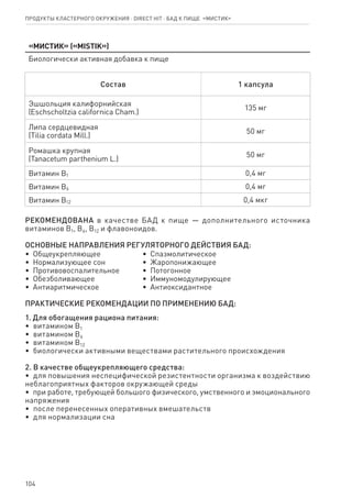 104
Продукты кластерного окружения ⋅ direct HIT ⋅ бад к пище  «Мистик»
«Мистик» («MISTIK»)
Биологически активная добавка к пище
Состав 1 капсула
Эшшольция калифорнийская
(Еschscholtzia californica Cham.)
135 мг
Липа сердцевидная
(Tilia cordata Mill.)
50 мг
Ромашка крупная
(Tanacetum parthenium L.)
50 мг
Витамин В1 0,4 мг
Витамин В6 0,4 мг
Витамин В12 0,4 мкг
РЕКОМЕНДОВАНА в качестве БАД к пище — дополнительного источника
витаминов В1, В6, В12 и флавоноидов.
ОСНОВНЫЕ НАПРАВЛЕНИЯ РЕГУЛЯТОРНОГО ДЕЙСТВИЯ БАД:
•  Общеукрепляющее
•  Нормализующее сон
•  Противовоспалительное
•  Обезболивающее
•  Антиаритмическое
•  Спазмолитическое
•  Жаропонижающее
•  Потогонное
•  Иммуномодулирующее
•  Антиоксидантное
ПРАКТИЧЕСКИЕ РЕКОМЕНДАЦИИ ПО ПРИМЕНЕНИЮ БАД:
1. Для обогащения рациона питания:
•  витамином В1
•  витамином В6
•  витамином В12
•  биологически активными веществами растительного происхождения
2. В качестве общеукрепляющего средства:
•  для повышения неспецифической резистентности организма к воздействию
неблагоприятных факторов окружающей среды
•  при работе, требующей большого физического, умственного и эмоционального
напряжения
•  после перенесенных оперативных вмешательств
•  для нормализации сна
 