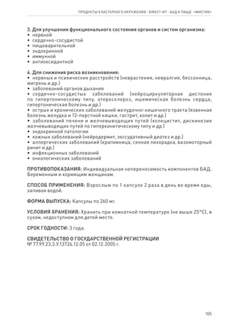 105
3. Для улучшения функционального состояния органов и систем организма:
•  нервной
•  сердечно-сосудистой
•  пищеварительной
•  эндокринной
•  иммунной
•  антиоксидантной
4. Для снижения риска возникновения:
•  нервных и психических расстройств (неврастения, невралгия, бессонница,
мигрень и др.)
•  заболеваний органов дыхания
•  сердечно-сосудистых заболеваний (нейроциркуляторная дистония
по гипертоническому типу, атеросклероз, ишемическая болезнь сердца,
гипертоническая болезнь и др.)
•  острых и хронических заболеваний желудочно-кишечного тракта (язвенная
болезнь желудка и 12-перстной кишки, гастрит, колит и др.)
•  заболеваний печени и желчевыводящих путей (холецистит, дискинезия
желчевыводящих путей по гиперкинетическому типу и др.)
•  эндокринной патологии
•  кожных заболеваний (нейродермит, экссудативный диатез и др.)
•  аллергических заболеваний (крапивница, сенная лихорадка, вазомоторный
ринит и др.)
•  инфекционных заболеваний
•  онкологических заболеваний
ПРОТИВОПОКАЗАНИЯ: Индивидуальная непереносимость компонентов БАД.
Беременным и кормящим женщинам.
СПОСОБ ПРИМЕНЕНИЯ: Взрослым по 1 капсуле 2 раза в день во время еды,
запивая водой.
ФОРМА ВЫПУСКА: Капсулы по 260 мг.
УСЛОВИЯ ХРАНЕНИЯ: Хранить при комнатной температуре (не выше 25°С), в
сухом, недоступном для детей месте.
СРОК ГОДНОСТИ: 3 года.
СВИДЕТЕЛЬСТВО О ГОСУДАРСТВЕННОЙ РЕГИСТРАЦИИ
№ 77.99.23.3.У.13726.12.05 от 02.12.2005 г.
Продукты кластерного окружения ⋅ direct HIT ⋅ бад к пище  «Мистик»
 