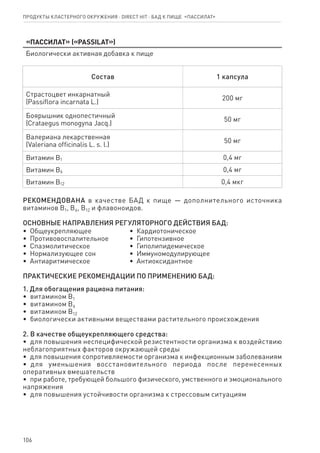 106
Продукты кластерного окружения ⋅ direct HIT ⋅ бад к пище  «Пассилат»
«Пассилат» («PASSILAT»)
Биологически активная добавка к пище
Состав 1 капсула
Страстоцвет инкарнатный
(Passiflora incarnata L.)
200 мг
Боярышник однопестичный
(Crataegus monogyna Jacq.)
50 мг
Валериана лекарственная
(Valeriana officinalis L. s. l.)
50 мг
Витамин В1 0,4 мг
Витамин В6 0,4 мг
Витамин В12 0,4 мкг
РЕКОМЕНДОВАНА в качестве БАД к пище — дополнительного источника
витаминов В1, В6, В12 и флавоноидов.
ОСНОВНЫЕ НАПРАВЛЕНИЯ РЕГУЛЯТОРНОГО ДЕЙСТВИЯ БАД:
•  Общеукрепляющее
•  Противовоспалительное
•  Спазмолитическое
•  Нормализующее сон
•  Антиаритмическое
•  Кардиотоническое
•  Гипотензивное
•  Гиполипидемическое
•  Иммуномодулирующее
•  Антиоксидантное
ПРАКТИЧЕСКИЕ РЕКОМЕНДАЦИИ ПО ПРИМЕНЕНИЮ БАД:
1. Для обогащения рациона питания:
•  витамином В1	
•  витамином В6
•  витамином В12
•  биологически активными веществами растительного происхождения
2. В качестве общеукрепляющего средства:
•  для повышения неспецифической резистентности организма к воздействию
неблагоприятных факторов окружающей среды
•  для повышения сопротивляемости организма к инфекционным заболеваниям
•  для уменьшения восстановительного периода после перенесенных
оперативных вмешательств
•  при работе, требующей большого физического, умственного и эмоционального
напряжения
•  для повышения устойчивости организма к стрессовым ситуациям
 