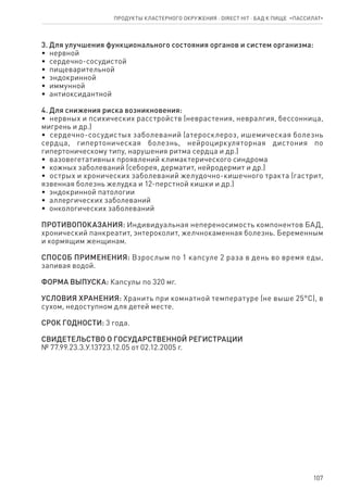 107
3. Для улучшения функционального состояния органов и систем организма:
•  нервной
•  сердечно-сосудистой
•  пищеварительной
•  эндокринной
•  иммунной
•  антиоксидантной
4. Для снижения риска возникновения:
•  нервных и психических расстройств (неврастения, невралгия, бессонница,
мигрень и др.)
•  сердечно-сосудистых заболеваний (атеросклероз, ишемическая болезнь
сердца, гипертоническая болезнь, нейроциркуляторная дистония по
гипертоническому типу, нарушения ритма сердца и др.)
•  вазовегетативных проявлений климактерического синдрома
•  кожных заболеваний (себорея, дерматит, нейродермит и др.)
•  острых и хронических заболеваний желудочно-кишечного тракта (гастрит,
язвенная болезнь желудка и 12-перстной кишки и др.)
•  эндокринной патологии
•  аллергических заболеваний
•  онкологических заболеваний
ПРОТИВОПОКАЗАНИЯ: Индивидуальная непереносимость компонентов БАД,
хронический панкреатит, энтероколит, желчнокаменная болезнь. Беременным
и кормящим женщинам.
СПОСОБ ПРИМЕНЕНИЯ: Взрослым по 1 капсуле 2 раза в день во время еды,
запивая водой.
ФОРМА ВЫПУСКА: Капсулы по 320 мг.
УСЛОВИЯ ХРАНЕНИЯ: Хранить при комнатной температуре (не выше 25°С), в
сухом, недоступном для детей месте.
СРОК ГОДНОСТИ: 3 года.
СВИДЕТЕЛЬСТВО О ГОСУДАРСТВЕННОЙ РЕГИСТРАЦИИ
№ 77.99.23.3.У.13723.12.05 от 02.12.2005 г.
Продукты кластерного окружения ⋅ direct HIT ⋅ бад к пище  «Пассилат»
 