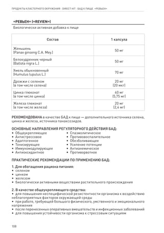108
«Ревьен» («REVIEN»)
Биологически активная добавка к пище
Состав 1 капсула
Женьшень
(Panax ginseng C.A. Mey.)
50 мг
Белокудренник черный
(Ballota nigra L.)
50 мг
Хмель обыкновенный
(Humulus lupulus L.)
70 мг
Дрожжи с селеном
(в том числе селена)
20 мг
(20 мкг)
Цинка глюконат
(в том числе цинка)
40 мг
(5,75 мг)
Железа глюконат
(в том числе железа)
20 мг
(2,4 мг)
РЕКОМЕНДОВАНА в качестве БАД к пище — дополнительного источника селена,
цинка и железа, источника панаксозидов.
ОСНОВНЫЕ НАПРАВЛЕНИЯ РЕГУЛЯТОРНОГО ДЕЙСТВИЯ БАД:
•  Общеукрепляющее
•  Антистрессовое
•  Адаптогенное
•  Тонизирующее
•  Иммуномодулирующее
•  Антиоксидантное
•  Спазмолитическое
•  Противовоспалительное
•  Обезболивающее
•  Усиление потенции
•  Антианемическое
•  Противорвотное
ПРАКТИЧЕСКИЕ РЕКОМЕНДАЦИИ ПО ПРИМЕНЕНИЮ БАД:
1. Для обогащения рациона питания:
•  селеном
•  цинком
•  железом
•  биологически активными веществами растительного происхождения
2. В качестве общеукрепляющего средства:
•  для повышения неспецифической резистентности организма к воздействию
неблагоприятных факторов окружающей среды
•  при работе, требующей большого физического, умственного и эмоционального
напряжения
•  после перенесенных оперативных вмешательств и инфекционных заболеваний
•  для повышения устойчивости организма к стрессовым ситуациям
Продукты кластерного окружения ⋅ direct HIT ⋅ бад к пище  «Ревьен»
 