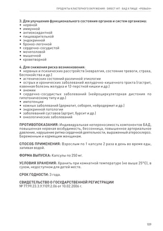 109
3. Для улучшения функционального состояния органов и систем организма:
•  нервной
•  иммунной
•  антиоксидантной
•  пищеварительной
•  эндокринной
•  бронхо-легочной
•  сердечно-сосудистой
•  мочеполовой
•  мышечной
•  кроветворной
4. Для снижения риска возникновения:
•  нервных и психических расстройств (невралгия, состояние тревоги, страха,
беспокойства и др.)
•  астенических состояний различной этиологии
•  острых и хронических заболеваний желудочно-кишечного тракта (гастрит,
язвенная болезнь желудка и 12-перстной кишки и др.)
•  анемии
•  сердечно-сосудистых заболеваний (нейроциркуляторная дистония по
гипотоническому типу и др.)
•  импотенции
•  кожных заболеваний (дерматит, себорея, нейродермит и др.)
•  эндокринной патологии
•  заболеваний суставов (артрит, бурсит и др.)
•  онкологических заболеваний
ПРОТИВОПОКАЗАНИЯ: Индивидуальная непереносимость компонентов БАД,
повышенная нервная возбудимость, бессонница, повышенное артериальное
давление, нарушение ритма сердечной деятельности, выраженный атеросклероз.
Беременным и кормящим женщинам.
СПОСОБ ПРИМЕНЕНИЯ: Взрослым по 1 капсуле 2 раза в день во время еды,
запивая водой.
ФОРМА ВЫПУСКА: Капсулы по 250 мг.
УСЛОВИЯ ХРАНЕНИЯ: Хранить при комнатной температуре (не выше 25°С), в
сухом, недоступном для детей месте.
СРОК ГОДНОСТИ: 3 года.
СВИДЕТЕЛЬСТВО О ГОСУДАРСТВЕННОЙ РЕГИСТРАЦИИ
№ 77.99.23.3.У.1109.2.06 от 10.02.2006 г.
Продукты кластерного окружения ⋅ direct HIT ⋅ бад к пище  «Ревьен»
 