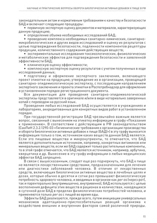 11
законодательным актам и нормативным требованиям к качеству и безопасности
БАД и включает следующие процедуры:
•  первичную экспертную оценку документов и материалов, характеризующих
данную продукцию;
•  определение объема необходимых исследований БАД;
•  проведение комплекса необходимых санитарно-химических, санитарно-
микробиологических и других видов исследований и оценку их результатов с
целью подтверждения безопасности, подлинности компонентов рецептуры
продукции, количественного содержания действующих веществ;
•  экспериментальные исследования токсикологических, физиологических
и метаболических эффектов для подтверждения безопасности и заявленной
эффективности БАД;
•  клиническую оценку эффективности;
•  комплексную экспертную оценку результатов с учетом полученных в ходе
исследований данных;
•  подготовку и оформление экспертного заключения, включающего
проект этикетки на продукцию; утверждение их в организации, проводящей
санитарно-эпидемиологическую экспертизу, с последующим направлением
экспертного заключения и проекта этикетки в Роспотребнадзор для оформления
в установленном порядке регистрационного документа.
Вся документация для проведения санитарно-эпидемиологической
экспертизы представляется в оригинале и/или в виде нотариально заверенных
копий с переводом на русский язык.
Проведение любых исследований БАД осуществляется в учреждениях и
лабораториях, аккредитованных для конкретных видов работ в установленном
порядке.
При государственной регистрации БАД чрезвычайно важным является
вопрос, связанный с вынесением на этикетку информации в графу «Показания
к применению». В соответствии с действующим в РФ законодательством
(СанПиН 2.3.2.1290-03 «Гигиенические требования к организации производства
и оборота биологически активных добавок к пище (БАД)») в эту графу выносится
информация только о том, источником каких веществ данная БАД является.
Если это пищевые вещества и микронутриенты, то отмечается, что БАД
является дополнительным источником, например, конкретных витаминов или
минеральных веществ; если же БАД содержит только растительные компоненты,
то в этой графе отмечается, что БАД является источником, например, арбутина,
кверцетина и др. Вынесение в эту графу информации о любых медицинских
эффектах БАД запрещено.
В связи с вышесказанным, следует еще раз подчеркнуть, что БАД к пище
не являются лекарственными средствами, предназначенными для лечения
или диагностики заболеваний человека. В отличие от лекарственных
средств, включающих биологически активные вещества в лечебных целях и
дозах, которые обычно в десятки и сотни раз превышают физиологическую
потребность здорового человека, и вводимых в организм как per os (через рот),
так и парентерально (внутримышечно, внутривенно), БАД используются с целью
восполнения дефицита этих веществ в рационах в количествах, находящихся
в суточной дозе БАД в пределах физиологических потребностей человека, и
применяются только per os с пищей во время еды.
Эффекты БАД реализуются, прежде всего, путем инициации универсальных
механизмов адаптационно-приспособительных реакций организма к
воздействию внешних и внутренних факторов самой различной природы.
научные и практические вопросы оборота биологически активных добавок к пище в рф
 