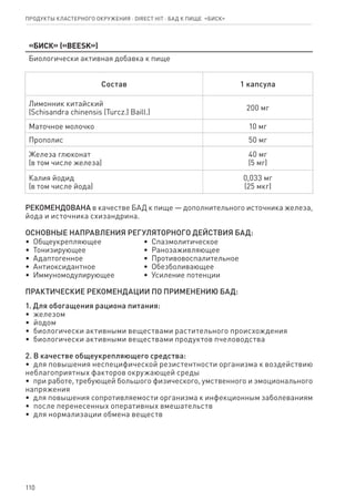110
Продукты кластерного окружения ⋅ direct HIT ⋅ бад к пище  «Биск»
«Биск» («BEESK»)
Биологически активная добавка к пище
Состав 1 капсула
Лимонник китайский
(Schisandra chinensis (Turcz.) Baill.)
200 мг
Маточное молочко 10 мг
Прополис 50 мг
Железа глюконат
(в том числе железа)
40 мг
(5 мг)
Калия йодид
(в том числе йода)
0,033 мг
(25 мкг)
РЕКОМЕНДОВАНА в качестве БАД к пище — дополнительного источника железа,
йода и источника схизандрина.
ОСНОВНЫЕ НАПРАВЛЕНИЯ РЕГУЛЯТОРНОГО ДЕЙСТВИЯ БАД:
•  Общеукрепляющее
•  Тонизирующее
•  Адаптогенное
•  Антиоксидантное
•  Иммуномодулирующее
•  Спазмолитическое
•  Ранозаживляющее
•  Противовоспалительное
•  Обезболивающее
•  Усиление потенции
ПРАКТИЧЕСКИЕ РЕКОМЕНДАЦИИ ПО ПРИМЕНЕНИЮ БАД:
1. Для обогащения рациона питания:
•  железом
•  йодом
•  биологически активными веществами растительного происхождения
•  биологически активными веществами продуктов пчеловодства
2. В качестве общеукрепляющего средства:
•  для повышения неспецифической резистентности организма к воздействию
неблагоприятных факторов окружающей среды
•  при работе, требующей большого физического, умственного и эмоционального
напряжения
•  для повышения сопротивляемости организма к инфекционным заболеваниям
•  после перенесенных оперативных вмешательств
•  для нормализации обмена веществ
 