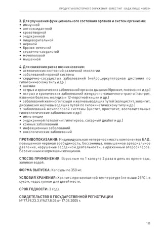 111
3. Для улучшения функционального состояния органов и систем организма:
•  иммунной
•  антиоксидантной
•  кроветворной
•  эндокринной
•  пищеварительной
•  нервной
•  бронхо-легочной
•  сердечно-сосудистой
•  мочеполовой
•  мышечной
4. Для снижения риска возникновения:
•  астенических состояний различной этиологии
•  заболеваний нервной системы
•  сердечно-сосудистых заболеваний (нейроциркуляторная дистония по
гипотоническому типу и др.)
•  анемии
•  острых и хронических заболеваний органов дыхания (бронхит, пневмония и др.)
•  острых и хронических заболеваний желудочно-кишечного тракта (гастрит,
язвенная болезнь желудка и 12-перстной кишки и др.)
•  заболеваний желчного пузыря и желчевыводящих путей (холецистит, холангит,
дискинезия желчевыводящих путей по гипокинетическому типу и др.)
•  заболеваний мочеполовой системы (цистит, простатит, воспалительные
гинекологические заболевания и др.)
•  импотенции
•  эндокринной патологии (гипотиреоз, сахарный диабет и др.)
•  кожных заболеваний
•  инфекционных заболеваний
•  онкологических заболеваний
ПРОТИВОПОКАЗАНИЯ: Индивидуальная непереносимость компонентов БАД,
повышенная нервная возбудимость, бессонница, повышенное артериальное
давление, нарушение сердечной деятельности, выраженный атеросклероз.
Беременным и кормящим женщинам.
СПОСОБ ПРИМЕНЕНИЯ: Взрослым по 1 капсуле 2 раза в день во время еды,
запивая водой.
ФОРМА ВЫПУСКА: Капсулы по 350 мг.
УСЛОВИЯ ХРАНЕНИЯ: Хранить при комнатной температуре (не выше 25°С), в
сухом, недоступном для детей месте.
СРОК ГОДНОСТИ: 3 года.
СВИДЕТЕЛЬСТВО О ГОСУДАРСТВЕННОЙ РЕГИСТРАЦИИ
№ 77.99.23.3.У.9417.8.05 от 17.08.2005 г.
Продукты кластерного окружения ⋅ direct HIT ⋅ бад к пище  «Биск»
 
