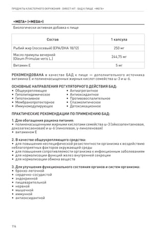 114
Продукты кластерного окружения ⋅ direct HIT ⋅ бад к пище  «Мега»
«Мега» («MEGA»)
Биологически активная добавка к пище
Состав 1 капсула
Рыбий жир (лососевый) (ЕРА/DHA 18/12) 250 мг
Масло примулы вечерней
(Oleum Primulae veris L.)
244,75 мг
Витамин Е 5 мг
РЕКОМЕНДОВАНА в качестве БАД к пище — дополнительного источника
витамина Е и полиненасыщенных жирных кислот семейства ω-3 и ω-6.
ОСНОВНЫЕ НАПРАВЛЕНИЯ РЕГУЛЯТОРНОГО ДЕЙСТВИЯ БАД:
•  Общеукрепляющее
•  Гиполипидемическое
•  Гипотензивное
•  Мембранопротекторное
•  Иммуномодулирующее
•  Антиагрегантное
•  Антиоксидантное
•  Противовоспалительное
•  Спазмолитическое
•  Детоксикационное
ПРАКТИЧЕСКИЕ РЕКОМЕНДАЦИИ ПО ПРИМЕНЕНИЮ БАД:
1. Для обогащения рациона питания:
•  полиненасыщенными жирными кислотами семейства ω-3 (эйкозапентаеновая,
докозагексаеновая) и ω-6 (линолевая, γ-линоленовая)
•  витамином Е
2. В качестве общеукрепляющего средства:
•  для повышения неспецифической резистентности организма к воздействию
неблагоприятных факторов окружающей среды
•  для повышения сопротивляемости организма к инфекционным заболеваниям
•  для нормализации функций желез внутренней секреции
•  для нормализации обмена веществ
3. Для улучшения функционального состояния органов и систем организма:
•  бронхо-легочной
•  сердечно-сосудистой
•  эндокринной
•  пищеварительной
•  нервной
•  мышечной
•  иммунной
•  антиоксидантной
 