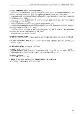 115
4. Для снижения риска возникновения:
•  сердечно-сосудистых заболеваний (атеросклероз, ишемическая болезнь
сердца, гипертоническая болезнь, нейроциркуляторная дистония и др.)
•  эндокринной патологии (сахарный диабет, нарушение функций щитовидной
и половых желез и др.)
•  аллергических заболеваний (атопический дерматит, сенная лихорадка,
вазомоторный ринит и др.)
•  кожных заболеваний (нейродермит, дерматит и др.)
•  заболеваний желудочно-кишечного тракта (гастрит, язвенная болезнь желудка
и 12-перстной кишки, колит и др.)
•  заболеваний печени и желчевыводящих путей (гепатит, холецистит,
дискинезия желчевыводящих путей и др.)
•  онкологических заболеваний
ПРОТИВОПОКАЗАНИЯ: Индивидуальная непереносимость компонентов БАД.
СПОСОБ ПРИМЕНЕНИЯ: Взрослым по 1 капсуле 2 раза в день во время еды,
запивая водой.
ФОРМА ВЫПУСКА: Капсулы по 500 мг.
УСЛОВИЯ ХРАНЕНИЯ: Хранить при комнатной температуре (не выше 25°С), в
сухом, защищенном от света, недоступном для детей месте.
СРОК ГОДНОСТИ: 3 года.
СВИДЕТЕЛЬСТВО О ГОСУДАРСТВЕННОЙ РЕГИСТРАЦИИ
№ 77.99.23.3.У.6700.6.05 от 17.06.2005 г.
Продукты кластерного окружения ⋅ direct HIT ⋅ бад к пище  «Мега»
 