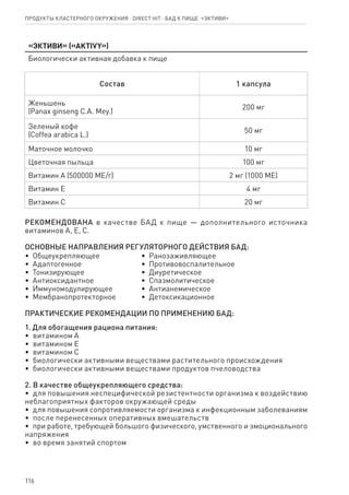 116
Продукты кластерного окружения ⋅ direct HIT ⋅ бад к пище  «Эктиви»
«Эктиви» («AKTIVY»)
Биологически активная добавка к пище
Состав 1 капсула
Женьшень
(Panax ginseng C.A. Mey.)
200 мг
Зеленый кофе
(Coffea arabica L.)
50 мг
Маточное молочко 10 мг
Цветочная пыльца 100 мг
Витамин А (500000 МЕ/г) 2 мг (1000 МЕ)
Витамин Е 4 мг
Витамин С 20 мг
РЕКОМЕНДОВАНА в качестве БАД к пище — дополнительного источника
витаминов А, Е, С.
ОСНОВНЫЕ НАПРАВЛЕНИЯ РЕГУЛЯТОРНОГО ДЕЙСТВИЯ БАД:
•  Общеукрепляющее
•  Адаптогенное
•  Тонизирующее
•  Антиоксидантное
•  Иммуномодулирующее
•  Мембранопротекторное
•  Ранозаживляющее
•  Противовоспалительное
•  Диуретическое
•  Спазмолитическое
•  Антианемическое
•  Детоксикационное
ПРАКТИЧЕСКИЕ РЕКОМЕНДАЦИИ ПО ПРИМЕНЕНИЮ БАД:
1. Для обогащения рациона питания:
•  витамином А
•  витамином Е
•  витамином С
•  биологически активными веществами растительного происхождения
•  биологически активными веществами продуктов пчеловодства
2. В качестве общеукрепляющего средства:
•  для повышения неспецифической резистентности организма к воздействию
неблагоприятных факторов окружающей среды
•  для повышения сопротивляемости организма к инфекционным заболеваниям
•  после перенесенных оперативных вмешательств
•  при работе, требующей большого физического, умственного и эмоционального
напряжения
•  во время занятий спортом
 