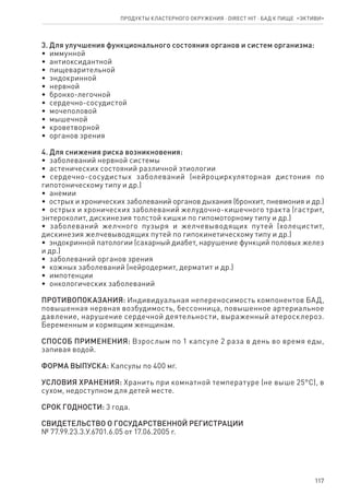 117
3. Для улучшения функционального состояния органов и систем организма:
•  иммунной
•  антиоксидантной
•  пищеварительной
•  эндокринной
•  нервной
•  бронхо-легочной
•  сердечно-сосудистой
•  мочеполовой
•  мышечной
•  кроветворной
•  органов зрения
4. Для снижения риска возникновения:
•  заболеваний нервной системы
•  астенических состояний различной этиологии
•  сердечно-сосудистых заболеваний (нейроциркуляторная дистония по
гипотоническому типу и др.)
•  анемии
•  острых и хронических заболеваний органов дыхания (бронхит, пневмония и др.)
•  острых и хронических заболеваний желудочно-кишечного тракта (гастрит,
энтероколит, дискинезия толстой кишки по гипомоторному типу и др.)
•  заболеваний желчного пузыря и желчевыводящих путей (холецистит,
дискинезия желчевыводящих путей по гипокинетическому типу и др.)
•  эндокринной патологии (сахарный диабет, нарушение функций половых желез
и др.)
•  заболеваний органов зрения
•  кожных заболеваний (нейродермит, дерматит и др.)
•  импотенции
•  онкологических заболеваний
ПРОТИВОПОКАЗАНИЯ: Индивидуальная непереносимость компонентов БАД,
повышенная нервная возбудимость, бессонница, повышенное артериальное
давление, нарушение сердечной деятельности, выраженный атеросклероз.
Беременным и кормящим женщинам.
СПОСОБ ПРИМЕНЕНИЯ: Взрослым по 1 капсуле 2 раза в день во время еды,
запивая водой.
ФОРМА ВЫПУСКА: Капсулы по 400 мг.
УСЛОВИЯ ХРАНЕНИЯ: Хранить при комнатной температуре (не выше 25°С), в
сухом, недоступном для детей месте.
СРОК ГОДНОСТИ: 3 года.
СВИДЕТЕЛЬСТВО О ГОСУДАРСТВЕННОЙ РЕГИСТРАЦИИ
№ 77.99.23.3.У.6701.6.05 от 17.06.2005 г.
Продукты кластерного окружения ⋅ direct HIT ⋅ бад к пище  «Эктиви»
 