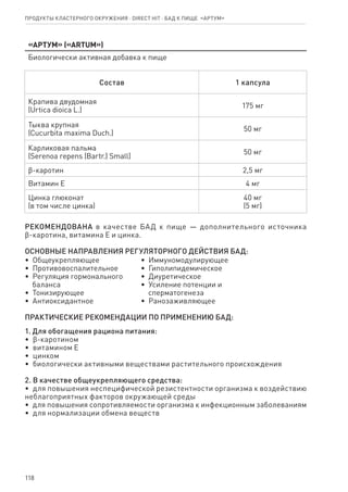 118
«Артум» («ARTUM»)
Биологически активная добавка к пище
Состав 1 капсула
Крапива двудомная
(Urtiсa dioica L.)
175 мг
Тыква крупная
(Cucurbita maxima Duch.)
50 мг
Карликовая пальма
(Serenoa repens (Bartr.) Small)
50 мг
ϐ-каротин 2,5 мг
Витамин Е 4 мг
Цинка глюконат
(в том числе цинка)
40 мг
(5 мг)
РЕКОМЕНДОВАНА в качестве БАД к пище — дополнительного источника
ϐ-каротина, витамина Е и цинка.
ОСНОВНЫЕ НАПРАВЛЕНИЯ РЕГУЛЯТОРНОГО ДЕЙСТВИЯ БАД:
•  Общеукрепляющее
•  Противовоспалительное
•  Регуляция гормонального
   баланса
•  Тонизирующее
•  Антиоксидантное
•  Иммуномодулирующее
•  Гиполипидемическое
•  Диуретическое
•  Усиление потенции и
   сперматогенеза
•  Ранозаживляющее
ПРАКТИЧЕСКИЕ РЕКОМЕНДАЦИИ ПО ПРИМЕНЕНИЮ БАД:
1. Для обогащения рациона питания:
•  ϐ-каротином
•  витамином Е
•  цинком
•  биологически активными веществами растительного происхождения
2. В качестве общеукрепляющего средства:
•  для повышения неспецифической резистентности организма к воздействию
неблагоприятных факторов окружающей среды
•  для повышения сопротивляемости организма к инфекционным заболеваниям
•  для нормализации обмена веществ
Продукты кластерного окружения ⋅ direct HIT ⋅ бад к пище  «Артум»
 