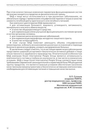 12
При этом количественные изменения параметров функционирования систем
организма находятся в пределах их физиологических границ.
БАД к пище могут использоваться и при различных заболеваниях, но
обязательно наряду с применением специфической терапии и только в качестве
элемента лечебной диеты (диетического или лечебного питания).
Как компонент диетотерапии БАД применяются:
•  для оптимизации белкового, жирового, углеводного, витаминного,
минерального или иного обмена веществ;
•  в качестве общеукрепляющего средства;
•  для нормализации и/или улучшения функционального состояния органов
и систем организма человека;
•  для снижения риска возникновения заболеваний;
•  для нормализации микрофлоры желудочно-кишечного тракта;
•  в качестве энтеросорбента.
В этом случае БАД помогают уменьшить объемы специфической
химиотерапии, избежать возникновения различных осложнений и перехода
болезни в хроническую форму, ускорить выздоровление больных.
В заключение следует отметить, что в настоящее время на российском рынке
представлен широкий ассортимент биологически активных добавок к пище
отечественного и зарубежного производства. Отличительной особенностью
БАД компании Vision International People Group является оптимальность
компонентного состава и глубина их изученности, в том числе в клинических
условиях. БАД к пище Vision International People Group соответствуют всем
требованиям современной законодательной и нормативной базы РФ для данной
группы продуктов, что является важным условием обеспечения населения
качественными микронутриентами и биологически активными компонентами,
необходимыми для оптимизации питания и повышения качества жизни.
Б.П. Су­ха­нов
ака­де­мик РАМТН,
доктор медицинских наук, про­фес­сор,
НИИ питания РАМН,
Мо­с­ков­ская ме­ди­цин­ская
ака­де­мия им. И.М. Се­че­но­ва
научные и практические вопросы оборота биологически активных добавок к пище в рф
 