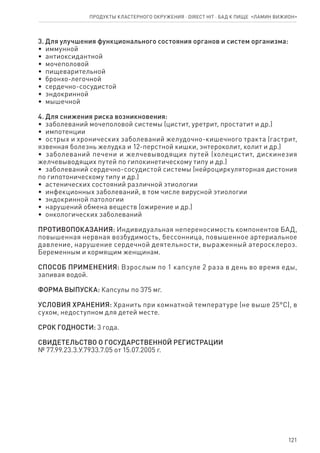 121
3. Для улучшения функционального состояния органов и систем организма:
•  иммунной
•  антиоксидантной
•  мочеполовой
•  пищеварительной
•  бронхо-легочной
•  сердечно-сосудистой
•  эндокринной
•  мышечной
4. Для снижения риска возникновения:
•  заболеваний мочеполовой системы (цистит, уретрит, простатит и др.)
•  импотенции
•  острых и хронических заболеваний желудочно-кишечного тракта (гастрит,
язвенная болезнь желудка и 12-перстной кишки, энтероколит, колит и др.)
•  заболеваний печени и желчевыводящих путей (холецистит, дискинезия
желчевыводящих путей по гипокинетическому типу и др.)
•  заболеваний сердечно-сосудистой системы (нейроциркуляторная дистония
по гипотоническому типу и др.)
•  астенических состояний различной этиологии
•  инфекционных заболеваний, в том числе вирусной этиологии
•  эндокринной патологии
•  нарушений обмена веществ (ожирение и др.)
•  онкологических заболеваний
ПРОТИВОПОКАЗАНИЯ: Индивидуальная непереносимость компонентов БАД,
повышенная нервная возбудимость, бессонница, повышенное артериальное
давление, нарушение сердечной деятельности, выраженный атеросклероз.
Беременным и кормящим женщинам.
СПОСОБ ПРИМЕНЕНИЯ: Взрослым по 1 капсуле 2 раза в день во время еды,
запивая водой.
ФОРМА ВЫПУСКА: Капсулы по 375 мг.
УСЛОВИЯ ХРАНЕНИЯ: Хранить при комнатной температуре (не выше 25°С), в
сухом, недоступном для детей месте.
СРОК ГОДНОСТИ: 3 года.
СВИДЕТЕЛЬСТВО О ГОСУДАРСТВЕННОЙ РЕГИСТРАЦИИ
№ 77.99.23.3.У.7933.7.05 от 15.07.2005 г.
Продукты кластерного окружения ⋅ direct HIT ⋅ бад к пище  «Ламин Вижион»
 