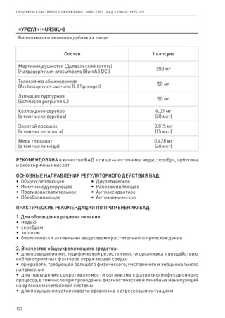 122
Продукты кластерного окружения ⋅ direct HIT ⋅ бад к пище  «Урсул»
«Урсул» («URSUL»)
Биологически активная добавка к пище
Состав 1 капсула
Мартиния душистая (Дьявольский коготь)
(Harpagophytum procumbens (Burch.) DС.)
200 мг
Толокнянка обыкновенная
(Arctostaphylos uvα-ursi (L.) Sprengel)
50 мг
Эхинацея пурпурная
(Echinacea purpurea L.)
50 мг
Коллоидное серебро
(в том числе серебра)
0,07 мг
(50 мкг)
Золотой порошок
(в том числе золота)
0,015 мг
(15 мкг)
Меди глюконат
(в том числе меди)
0,428 мг
(60 мкг)
РЕКОМЕНДОВАНА в качестве БАД к пище — источника меди, серебра, арбутина
и оксикоричных кислот.
ОСНОВНЫЕ НАПРАВЛЕНИЯ РЕГУЛЯТОРНОГО ДЕЙСТВИЯ БАД:
•  Общеукрепляющее
•  Иммуномодулирующее
•  Противовоспалительное
•  Обезболивающее
•  Диуретическое
•  Ранозаживляющее
•  Антиоксидантное
•  Антианемическое
ПРАКТИЧЕСКИЕ РЕКОМЕНДАЦИИ ПО ПРИМЕНЕНИЮ БАД:
1. Для обогащения рациона питания:
•  медью
•  серебром
•  золотом
•  биологически активными веществами растительного происхождения
2. В качестве общеукрепляющего средства:
•  для повышения неспецифической резистентности организма к воздействию
неблагоприятных факторов окружающей среды
•  при работе, требующей большого физического, умственного и эмоционального
напряжения
•  для повышения сопротивляемости организма к развитию инфекционного
процесса, в том числе при проведении диагностических и лечебных манипуляций
на органах мочеполовой системы
•  для повышения устойчивости организма к стрессовым ситуациям
 
