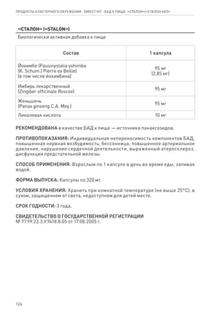 124
Продукты кластерного окружения ⋅ direct HIT ⋅ бад к пище  «Сталон»/«Сталон нео»
«Сталон» («STALON»)
Биологически активная добавка к пище
Состав 1 капсула
Йохимбе (Pausinystalia yohimba
(K. Schum.) Pierre ex Beille)
(в том числе йохимбина)
95 мг
(2,85 мг)
Имбирь лекарственный
(Zingiber officinale Roscoe)
95 мг
Женьшень
(Panax ginseng C.A. Mey.)
95 мг
Линолевая кислота 10 мг
РЕКОМЕНДОВАНА в качестве БАД к пище — источника панаксозидов.
ПРОТИВОПОКАЗАНИЯ: Индивидуальная непереносимость компонентов БАД,
повышенная нервная возбудимость, бессонница, повышенное артериальное
давление, нарушение сердечной деятельности, выраженный атеросклероз,
дисфункция предстательной железы.
СПОСОБ ПРИМЕНЕНИЯ: Взрослым по 1 капсуле в день во время еды, запивая
водой.
ФОРМА ВЫПУСКА: Капсулы по 320 мг.
УСЛОВИЯ ХРАНЕНИЯ: Хранить при комнатной температуре (не выше 25°С), в
сухом, защищенном от света, недоступном для детей месте.
СРОК ГОДНОСТИ: 3 года.
СВИДЕТЕЛЬСТВО О ГОСУДАРСТВЕННОЙ РЕГИСТРАЦИИ
№ 77.99.23.3.У.9418.8.05 от 17.08.2005 г.
 