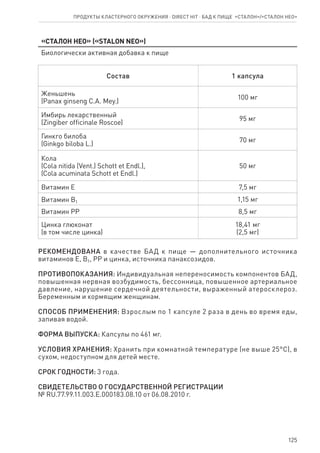 125
«Сталон нео» («STALON neo»)
Биологически активная добавка к пище
Состав 1 капсула
Женьшень
(Panax ginseng C.A. Mey.)
100 мг
Имбирь лекарственный
(Zingiber officinale Roscoe)
95 мг
Гинкго билоба
(Ginkgo biloba L.)
70 мг
Кола
(Cola nitida (Vent.) Schott et Endl.),
(Cola acuminata Schott et Endl.)
50 мг
Витамин Е 7,5 мг
Витамин В1 1,15 мг
Витамин РР 8,5 мг
Цинка глюконат
(в том числе цинка)
18,41 мг
(2,5 мг)
РЕКОМЕНДОВАНА в качестве БАД к пище — дополнительного источника
витаминов Е, В1, РР и цинка, источника панаксозидов.
ПРОТИВОПОКАЗАНИЯ: Индивидуальная непереносимость компонентов БАД,
повышенная нервная возбудимость, бессонница, повышенное артериальное
давление, нарушение сердечной деятельности, выраженный атеросклероз.
Беременным и кормящим женщинам.
СПОСОБ ПРИМЕНЕНИЯ: Взрослым по 1 капсуле 2 раза в день во время еды,
запивая водой.
ФОРМА ВЫПУСКА: Капсулы по 461 мг.
УСЛОВИЯ ХРАНЕНИЯ: Хранить при комнатной температуре (не выше 25°С), в
сухом, недоступном для детей месте.
СРОК ГОДНОСТИ: 3 года.
СВИДЕТЕЛЬСТВО О ГОСУДАРСТВЕННОЙ РЕГИСТРАЦИИ
№ RU.77.99.11.003.Е.000183.08.10 от 06.08.2010 г.
Продукты кластерного окружения ⋅ direct HIT ⋅ бад к пище  «Сталон»/«Сталон нео»
 