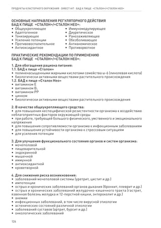 126
ОСНОВНЫЕ НАПРАВЛЕНИЯ РЕГУЛЯТОРНОГО ДЕЙСТВИЯ
БАД к пище  «Сталон»/«Сталон нео»:
•  Общеукрепляющее
•  Адаптогенное
•  Тонизирующее
•  Усиление потенции
•  Противовоспалительное
•  Антиоксидантное
•  Иммуномодулирующее
•  Диуретическое
•  Ранозаживляющее
•  Обезболивающее
•  Антианемическое
•  Противорвотное
ПРАКТИЧЕСКИЕ РЕКОМЕНДАЦИИ ПО ПРИМЕНЕНИЮ
БАД к пище  «Сталон»/«Сталон нео»:
1. Для обогащения рациона питания:
1.1. БАД к пище «Сталон»
•  полиненасыщенными жирными кислотами семейства ω-6 (линолевая кислота)
•  биологически активными веществами растительного происхождения
1.2. БАД к пище «Сталон Нео»
•  витамином Е
•  витамином B1
•  витамином PP
•  цинком
•  биологически активными веществами растительного происхождения
2. В качестве общеукрепляющего средства:
•  для повышения неспецифической резистентности организма к воздействию
неблагоприятных факторов окружающей среды
•  при работе, требующей большого физического, умственного и эмоционального
напряжения
•  для повышения сопротивляемости организма к инфекционным заболеваниям
•  для повышения устойчивости организма к стрессовым ситуациям
•  для усиления потенции
3. Для улучшения функционального состояния органов и систем организма:
•  мочеполовой
•  пищеварительной
•  эндокринной
•  мышечной
•  иммунной
•  антиоксидантной
•  кроветворной
4. Для снижения риска возникновения:
•  заболеваний мочеполовой системы (уретрит, цистит и др.)
•  импотенции
•  острых и хронических заболеваний органов дыхания (бронхит, плеврит и др.)
•  острых и хронических заболеваний желудочно-кишечного тракта (гастрит,
язвенная болезнь желудка и 12-перстной кишки, энтероколит и др.)
•  анемии
•  инфекционных заболеваний, в том числе вирусной этиологии
•  астенических состояний различной этиологии
•  заболеваний суставов (артрит, бурсит и др.)
•  онкологических заболеваний
Продукты кластерного окружения ⋅ direct HIT ⋅ бад к пище  «Сталон»/«Сталон нео»
 